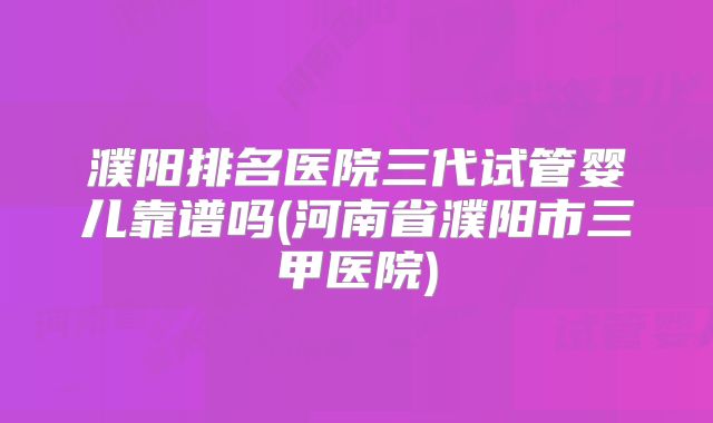濮阳排名医院三代试管婴儿靠谱吗(河南省濮阳市三甲医院)