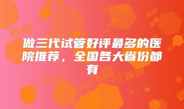 做三代试管好评最多的医院推荐，全国各大省份都有