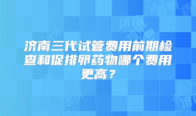 济南三代试管费用前期检查和促排卵药物哪个费用更高?
