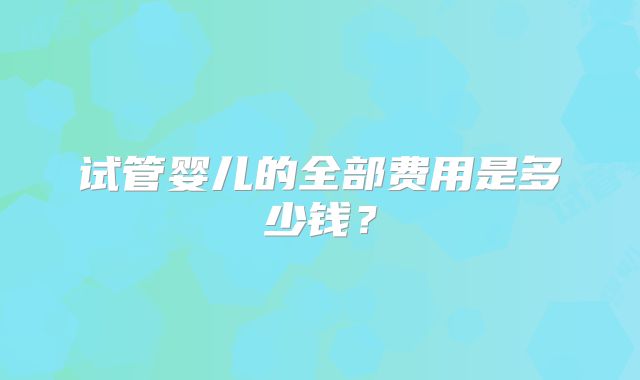 试管婴儿的全部费用是多少钱？