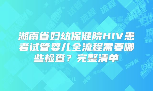湖南省妇幼保健院HIV患者试管婴儿全流程需要哪些检查？完整清单