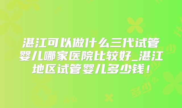 湛江可以做什么三代试管婴儿哪家医院比较好_湛江地区试管婴儿多少钱！