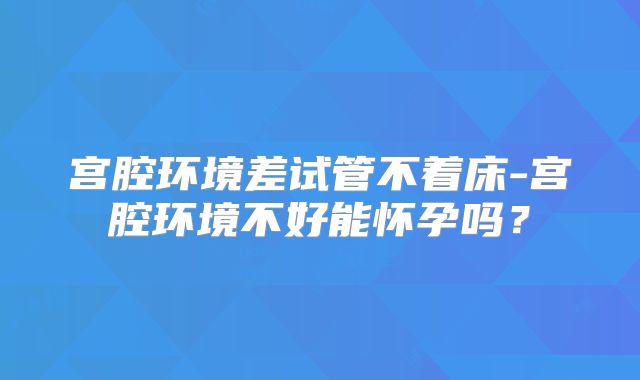 宫腔环境差试管不着床-宫腔环境不好能怀孕吗？