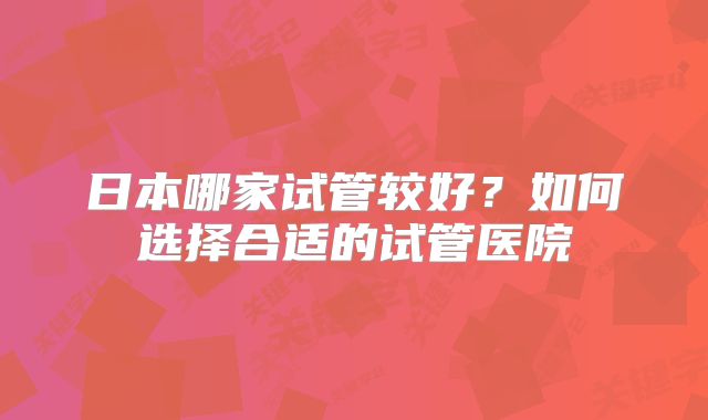 日本哪家试管较好？如何选择合适的试管医院