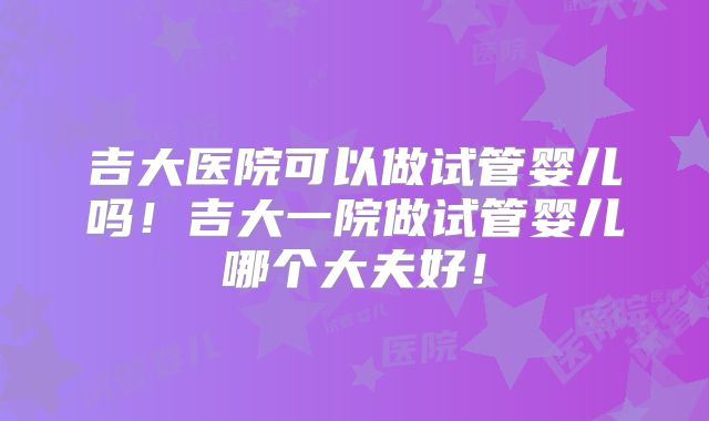 吉大医院可以做试管婴儿吗！吉大一院做试管婴儿哪个大夫好！