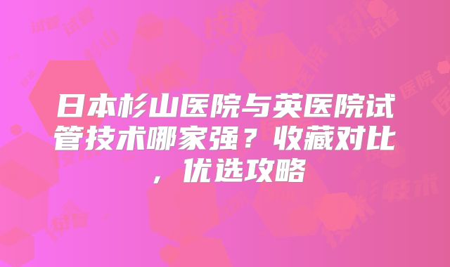 日本杉山医院与英医院试管技术哪家强？收藏对比，优选攻略