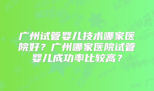 广州试管婴儿技术哪家医院好？广州哪家医院试管婴儿成功率比较高？