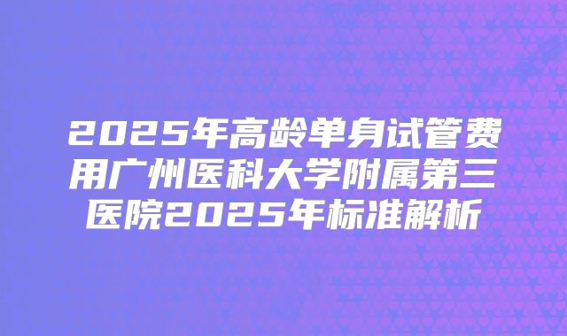 2025年高龄单身试管费用广州医科大学附属第三医院2025年标准解析