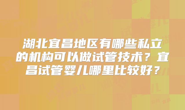 湖北宜昌地区有哪些私立的机构可以做试管技术？宜昌试管婴儿哪里比较好？