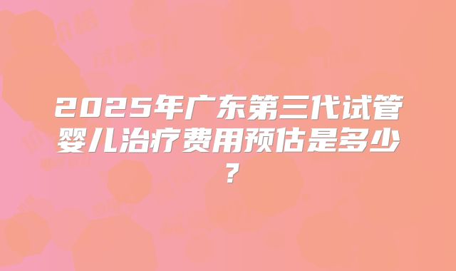 2025年广东第三代试管婴儿治疗费用预估是多少？