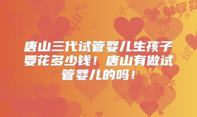 唐山三代试管婴儿生孩子要花多少钱!唐山有做试管婴儿的吗!