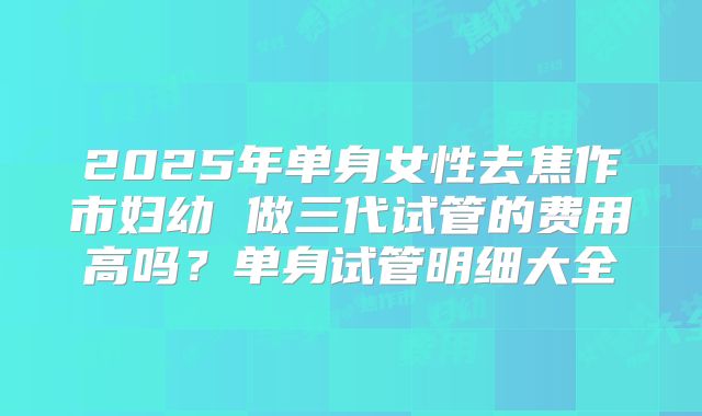 2025年单身女性去焦作市妇幼 做三代试管的费用高吗？单身试管明细大全