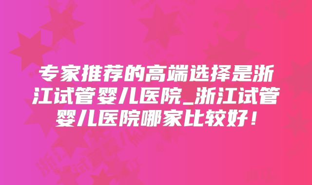 专家推荐的高端选择是浙江试管婴儿医院_浙江试管婴儿医院哪家比较好!