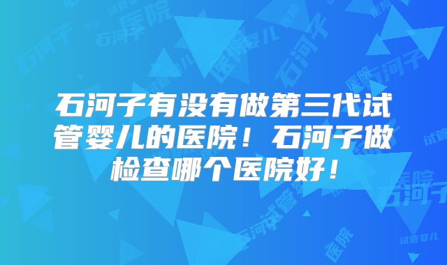 石河子有没有做第三代试管婴儿的医院！石河子做检查哪个医院好！