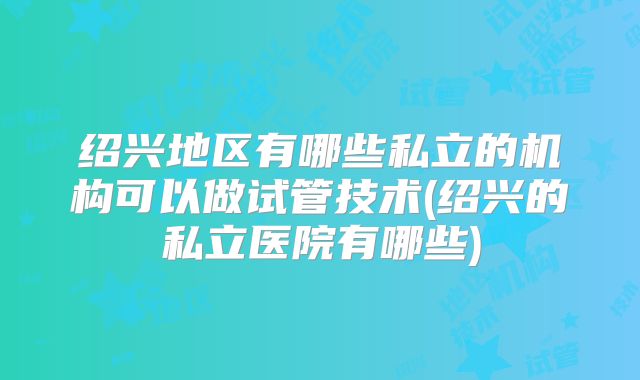 绍兴地区有哪些私立的机构可以做试管技术(绍兴的私立医院有哪些)