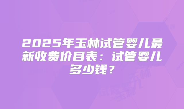 2025年玉林试管婴儿最新收费价目表：试管婴儿多少钱？