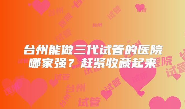 台州能做三代试管的医院哪家强?赶紧收藏起来