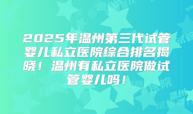 2025年温州第三代试管婴儿私立医院综合排名揭晓！温州有私立医院做试管婴儿吗！