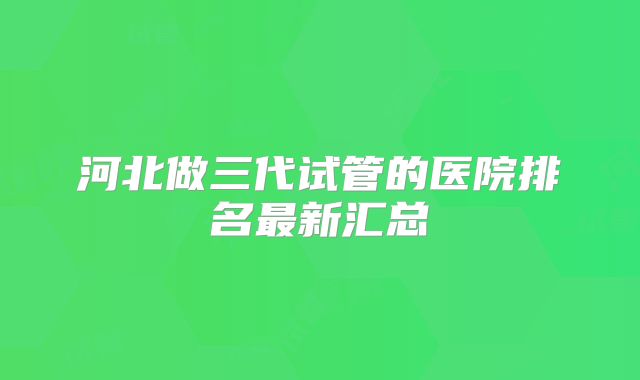 河北做三代试管的医院排名最新汇总