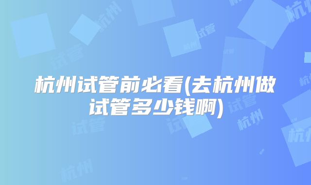 杭州试管前必看(去杭州做试管多少钱啊)