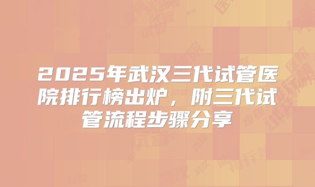 2025年武汉三代试管医院排行榜出炉，附三代试管流程步骤分享