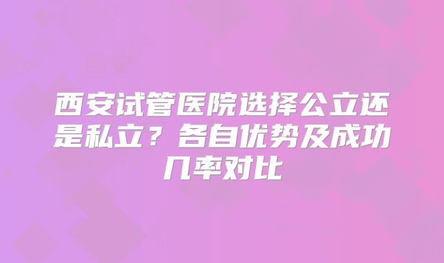 西安试管医院选择公立还是私立？各自优势及成功几率对比