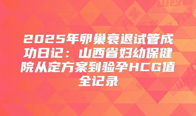 2025年卵巢衰退试管成功日记：山西省妇幼保健院从定方案到验孕HCG值全记录