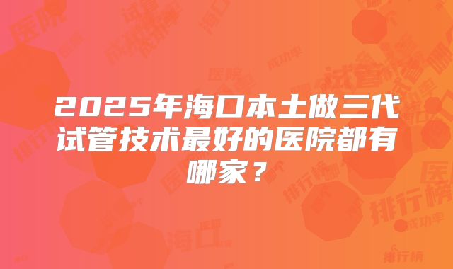 2025年海口本土做三代试管技术最好的医院都有哪家？