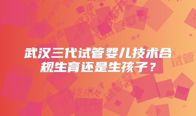 武汉三代试管婴儿技术合规生育还是生孩子？