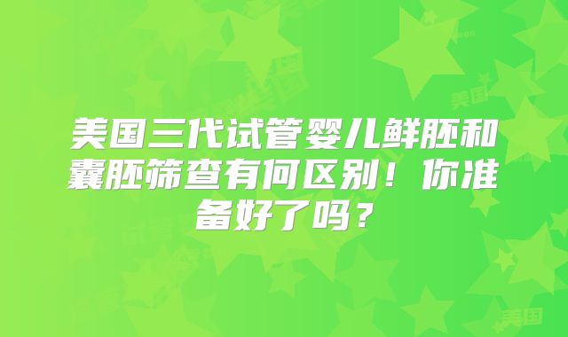 美国三代试管婴儿鲜胚和囊胚筛查有何区别!你准备好了吗?