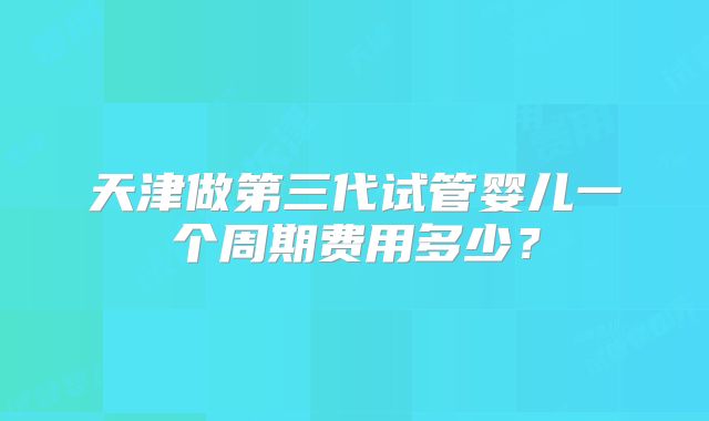 天津做第三代试管婴儿一个周期费用多少？