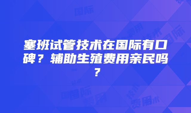 塞班试管技术在国际有口碑？辅助生殖费用亲民吗？