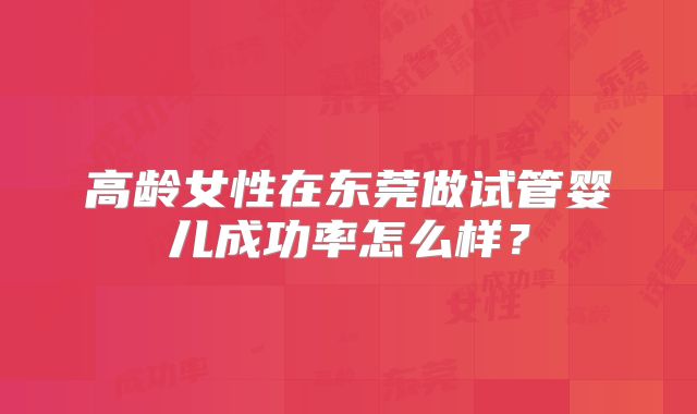 高龄女性在东莞做试管婴儿成功率怎么样？
