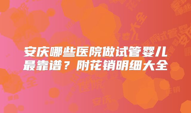 安庆哪些医院做试管婴儿最靠谱？附花销明细大全