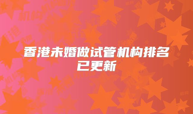 香港未婚做试管机构排名已更新