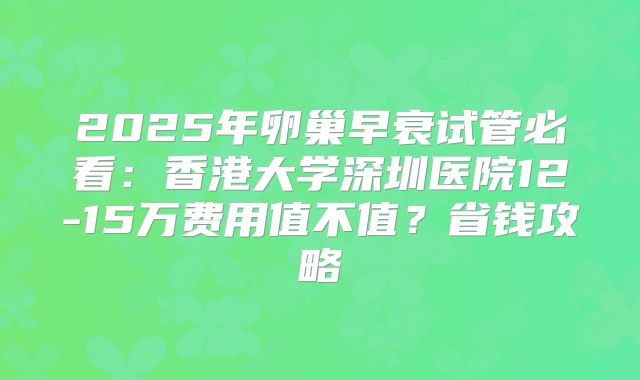 2025年卵巢早衰试管必看：香港大学深圳医院12-15万费用值不值？省钱攻略