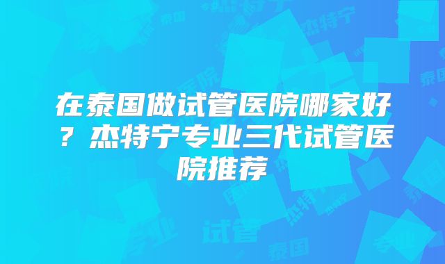 在泰国做试管医院哪家好?杰特宁专业三代试管医院推荐