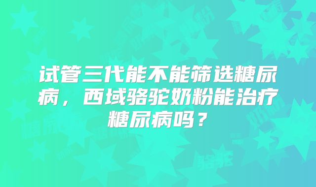试管三代能不能筛选糖尿病，西域骆驼奶粉能治疗糖尿病吗？