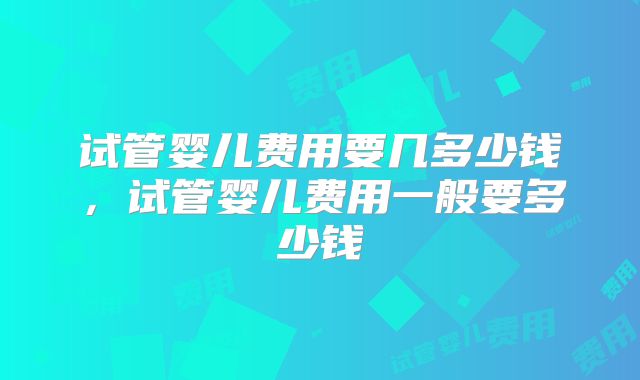 试管婴儿费用要几多少钱，试管婴儿费用一般要多少钱