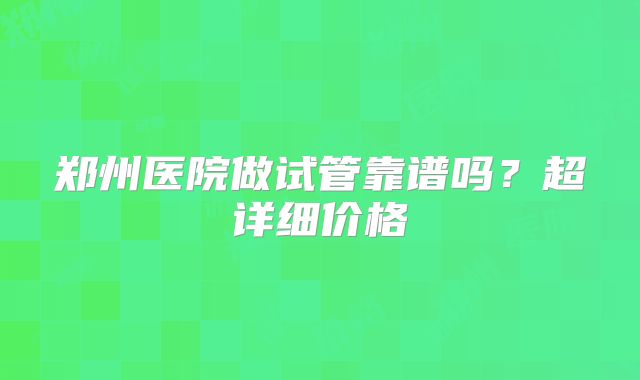郑州医院做试管靠谱吗？超详细价格