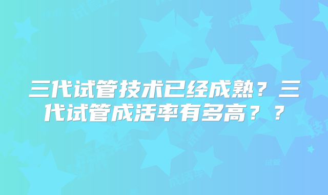 三代试管技术已经成熟？三代试管成活率有多高？？