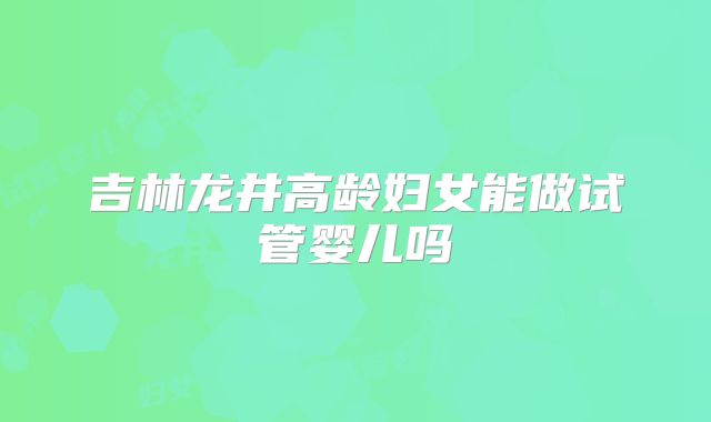 吉林龙井高龄妇女能做试管婴儿吗