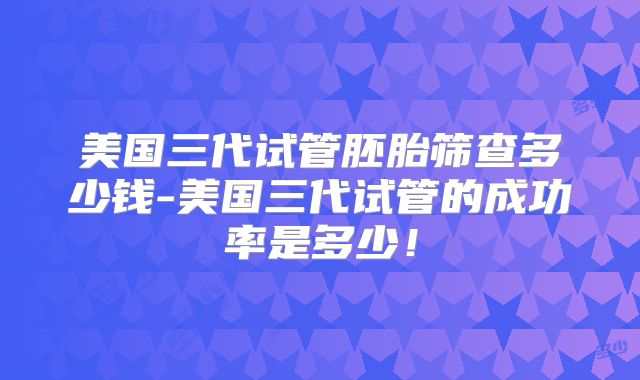 美国三代试管胚胎筛查多少钱-美国三代试管的成功率是多少！