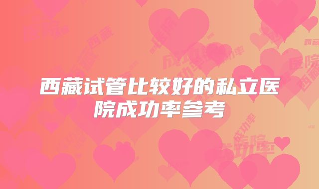 西藏试管比较好的私立医院成功率参考