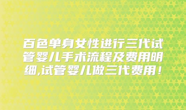 百色单身女性进行三代试管婴儿手术流程及费用明细,试管婴儿做三代费用！