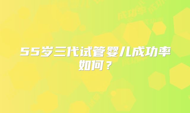 55岁三代试管婴儿成功率如何？