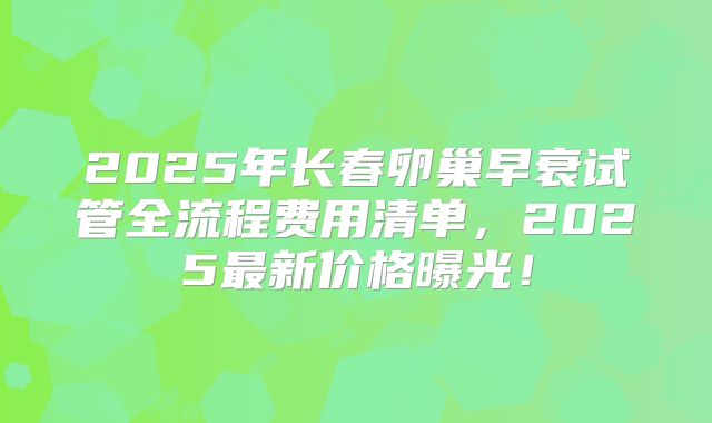 2025年长春卵巢早衰试管全流程费用清单，2025最新价格曝光！