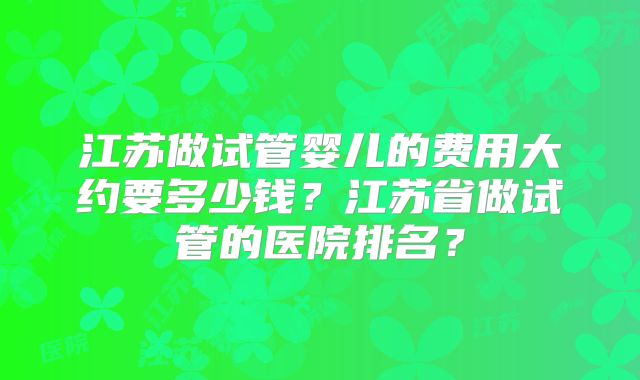 江苏做试管婴儿的费用大约要多少钱?江苏省做试管的医院排名?