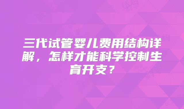 三代试管婴儿费用结构详解，怎样才能科学控制生育开支？