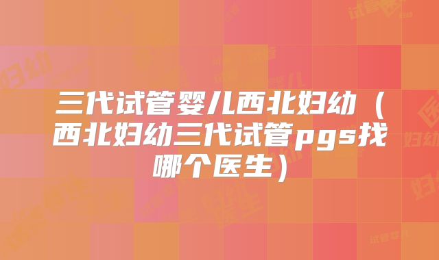 三代试管婴儿西北妇幼（西北妇幼三代试管pgs找哪个医生）
